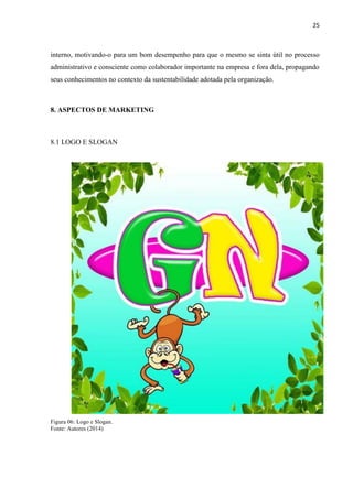 25
interno, motivando-o para um bom desempenho para que o mesmo se sinta útil no processo
administrativo e consciente como colaborador importante na empresa e fora dela, propagando
seus conhecimentos no contexto da sustentabilidade adotada pela organização.
8. ASPECTOS DE MARKETING
8.1 LOGO E SLOGAN
Figura 06: Logo e Slogan.
Fonte: Autores (2014)
 
