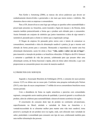 26
Para Kotler e Armstrong (2008), as marcas são ativos poderosos que devem ser
cuidadosamente desenvolvidos e gerenciados e são mais que meros nomes e símbolos. São
elementos chaves entre as empresas e consumidores.
Para a GN, desenvolveu-se uma logo que enfoque as questões sobre sustentabilidade e
preservação presentes na Amazônia, assim trazendo a figura do macaco e da floresta, desta
maneira também potencializando a forma que o produto será ofertado para o consumidor.
Assim formando um conjunto de símbolos que juntos transmitem a ideia de algo natural e
sustentável, passando para o cliente os valores que a organização carrega.
O Slogan da empresa foi pensando pelos sócios com o intuito de comunicar os
consumidores, transmitindo a ideia de alimentação saudável e pratica, já que o mesmo será
ofertado de forma pronta para o consumo. Destacando a importância de manter uma boa
alimentação diariamente, assim foi eleita a frase: “vida, saúde e sabor em um só lugar”,
para transmitir a intenção do produto e os benefícios oferecidos. O Objetivo da GN é fornecer
e aumentar a qualidade de vida das pessoas, colaborando para que possam obter uma
alimentação correta, de forma funcional e rápida, além do ótimo sabor oferecido, o que vem
proporcionar ao consumidor prazer em comer de maneira saudável.
8.2 PRODUTOS E/OU SERVIÇOS
Segundo a Associação Brasileira de Embalagem (2014), o consumo de sucos prontos
cresceu 12,5% no último ano no nosso país. Conforme uma pesquisa realizada pela Nielsen
(2013), estes tipos de sucos conquistaram 1.7 milhão de novos consumidores brasileiros nesse
mesmo período.
Com a abundância de frutas na região amazônica e parcerias com comunidades
regionais, conseguindo assim matéria prima de qualidade, é possível garantir a excelência do
produto, além de colaborar para sustentabilidade e desenvolvimento econômico da região.
O crescimento do consumo deste tipo de produto no continente sul-americano,
especificamente no Brasil, atrelado a variedade de frutas na Amazônia e à
vontade/necessidade de se alimentar melhor para manter uma vida mais saudável, torna
possível a aceitação de um produto novo na região, onde, será oferecido mais variedade de
sabor, praticidade e comodidade para consumir este tipo de suco, colaborando também para
uma melhor alimentação das pessoas.
 