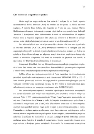 27
8.2.1 Diferenciais competitivos do produto.
Muitos negócios surgem todos os dias, mais de 5 mil por dia no Brasil, segundo
levantamento da Serasa Experian (2014), no acumulo do ano já são 1,3 milhão de novos
negócios. A maioria deles fecham, não chegando ao 5º ano de vida. Segundo Marcos
Hashimoto coordenador e professor do centro de criatividade e empreendedorismo da FAAP
“melhorar o planejamento reduz drasticamente o índice de descontinuidade de negócios.
Muitos micro e pequenos empresários não sabem que sobreviver é diferente de crescer.
Apenas gestão não é suficiente para crescer, é preciso ter um diferencial competitivo.”
Para a formulação de uma estratégia competitiva, deve-se relacionar uma organização
ao seu meio ambiente (PORTER, 2004). Diferencial competitivo é a vantagem que uma
organização obtém sobre as demais organizações (concorrência), isso assegura seu êxito e sua
existência. Esse diferencial pode ser adquirido através dos ativos tangíveis ou intangíveis.
Porém o diferencial competitivo vai além de diferenciar os produtos dos demais, é
responsável por diferir positivamente na mente do consumidor.
Uma grande dificuldade é ser um diferencial em um mercado tão competitivo, precisa-
se ter como foco sempre estar entre os melhores. Porter (1989) diz que vantagem competitiva
é o modo como uma empresa pode escolher e implementar uma estratégia.
Robbins afirma que vantagem competitiva é “uma capacidade ou circunstância que
propicia à organização uma margem sobre seus concorrentes” (ROBBINS, 2000, p.123). O
autor também garante que o sucesso de longo prazo de qualquer estratégia requer que sua
vantagem competitiva seja sustentável, ou seja, ela deve resistir a erosão provocada pelas
ações de concorrentes ou por mudanças evolutivas no setor (ROBBINS, 2002).
Para obter vantagem competitiva e aumentar a participação no mercado, a competição
não ocorre unicamente com relação aos concorrentes, mas em toda a cadeia de relação da
empresa. Potter (1989) surge com conceito das “Cinco Forças” que regem a competição em
um setor. Estas forças são: Clientes, o poder de barganha dos compradores pode alterar o
equilíbrio na relação deste com o setor, onde estes clientes estão cada vez mais exigentes,
querendo mais qualidade e menor preço, assim colocam os concorrentes uns contra os outros.
Fornecedores, também podem ser chamados como fornecedores de matéria-prima, podem
exercer poder de barganha sobre os participantes de uma empresa, aumentando os preços ou
reduzindo a qualidade das mercadorias e serviços. Ameaça de novos Entrantes, também
conhecida como barreiras à entrada de concorrentes. Novos concorrentes trazem novas
capacidades e o desejo de ganhar participação de mercado. Se o concorrente conseguir se
 