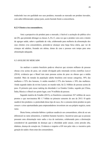 29
traduzindo isso em qualidade nos seus produtos, trazendo ao mercado um produto inovador,
com sabor diferenciado e preço justo, assim fazendo frente a concorrência.
8.2.3 Clientes e/ou consumidores.
Ante a perspectiva do produto para o mercado, é factível a aceitação do público alvo
da GN, que pretende abranger as classes A, B e C, uma vez que o produto vem com o intuito
de agregar saúde, sabor e qualidade de vida, colaborando para melhoria da alimentação dos
seus clientes e/ou consumidores, pretende-se alcançar uma larga faixa etária, que vai de
crianças até adultos, focando em atletas, donas de casa e pessoas sem tempo para uma
alimentação adequada.
8.3 ANÁLISE DE MERCADO
Ao analisar o cenário brasileiro pode-se observar que existem milhares de pessoas
obesas e/ou acima do peso, um estudo divulgado pela renomada revista científica Lancet
(2014), evidencia que o Brasil tem mais pessoas acima do peso ou obesas que a média
mundial. Mais da metade da população adulta brasileira está nessas categorias, 58% das
mulheres e 52% dos homens; A média mundial é 37% dos homens e 38% das mulheres.
Ainda segundo dados da revista Lancet, no mundo todo, há 2,1 bilhões de pessoas acima do
peso. O primeiro país nesse ranking da obesidade é os Estados Unidos, seguido por China,
Índia, Rússia e o Brasil em quinto lugar, com 74 milhões de pessoas.
Segundo matéria do Estadão (2013), os brasileiros consumiram 367 milhões de sucos
prontos o que movimentou R$ 1.7 bilhão no primeiro semestre do ano de 2013. O apelo
saudável dos produtos e a praticidade desse tipo de suco, fez o consumo deste produto no país
crescer e criou oportunidades para empreendedores investirem em seu próprio negócio, neste
ramo.
Desta forma, estimular hábitos e práticas saudáveis aos consumidores, além de ser um
diferencial no ramo alimentício, é também bastante lucrativo. Incentivar para que as pessoas
possuam uma alimentação mais sadia e rica de nutrientes, colaborando para a diminuição
considerável da quantidade de doenças que a obesidade pode causar, como pressão alta,
diabetes, doença do coração etc. Evidencia o respeito a GN tem pela vida e o incentivo pela
geração de saúde e bem-estar dos consumidores.
 