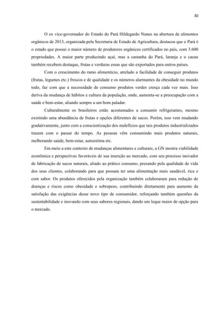 30
O ex vice-governador do Estado do Pará Hildegardo Nunes na abertura de alimentos
orgânicos de 2013, organizada pela Secretaria de Estado de Agricultura, destacou que o Pará é
o estado que possui o maior número de produtores orgânicos certificados no país, com 3.600
propriedades. A maior parte produzindo açaí, mas a castanha do Pará, laranja e o cacau
também recebem destaque, frutas e verduras essas que são exportados para outros países.
Com o crescimento do ramo alimentício, atrelado a facilidade de conseguir produtos
(frutas, legumes etc.) frescos e de qualidade e os números alarmantes da obesidade no mundo
todo, faz com que a necessidade de consumo produtos verdes cresça cada vez mais. Isso
deriva da mudança de hábitos e cultura da população, onde, aumenta-se a preocupação com a
saúde e bem-estar, aliando sempre a um bom paladar.
Culturalmente os brasileiros estão acostumados a consumir refrigerantes, mesmo
existindo uma abundância de frutas e opções diferentes de sucos. Porém, isso vem mudando
gradativamente, junto com a conscientização dos malefícios que tais produtos industrializados
trazem com o passar do tempo. As pessoas vêm consumindo mais produtos naturais,
melhorando saúde, bem-estar, autoestima etc.
Em meio a este contexto de mudanças alimentares e culturais, a GN mostra viabilidade
econômica e perspectivas favoráveis de sua inserção ao mercado, com seu processo inovador
de fabricação de sucos naturais, aliado ao prático consumo, prezando pela qualidade de vida
dos seus clientes, colaborando para que possam ter uma alimentação mais saudável, rica e
com sabor. Os produtos oferecidos pela organização também colaboraram para redução de
doenças e riscos como obesidade e sobrepeso, contribuindo diretamente para aumento da
satisfação das exigências desse novo tipo de consumidor, reforçando também questões da
sustentabilidade e inovando com seus sabores regionais, dando um leque maior de opção para
o mercado.
 