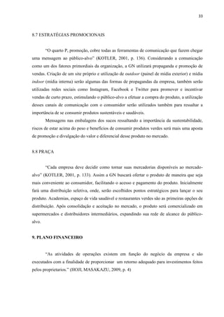 33
8.7 ESTRATÉGIAS PROMOCIONAIS
“O quarto P, promoção, cobre todas as ferramentas de comunicação que fazem chegar
uma mensagem ao público-alvo” (KOTLER, 2001, p. 136). Considerando a comunicação
como um dos fatores primordiais da organização, a GN utilizará propaganda e promoção de
vendas. Criação de um site próprio e utilização de outdoor (painel de mídia exterior) e mídia
indoor (mídia interna) serão algumas das formas de propagandas da empresa, também serão
utilizadas redes sociais como Instagram, Facebook e Twitter para promover e incentivar
vendas de curto prazo, estimulando o público-alvo a efetuar a compra do produto, a utilização
desses canais de comunicação com o consumidor serão utilizados também para ressaltar a
importância de se consumir produtos sustentáveis e saudáveis.
Mensagens nas embalagens dos sucos ressaltando a importância da sustentabilidade,
riscos de estar acima do peso e benefícios de consumir produtos verdes será mais uma aposta
de promoção e divulgação do valor e diferencial desse produto no mercado.
8.8 PRAÇA
“Cada empresa deve decidir como tornar suas mercadorias disponíveis ao mercado-
alvo” (KOTLER, 2001, p. 133). Assim a GN buscará ofertar o produto de maneira que seja
mais conveniente ao consumidor, facilitando o acesso e pagamento do produto. Inicialmente
fará uma distribuição seletiva, onde, serão escolhidos pontos estratégicos para lançar o seu
produto. Academias, espaço de vida saudável e restaurantes verdes são as primeiras opções de
distribuição. Após consolidação e aceitação no mercado, o produto será comercializado em
supermercados e distribuidores intermediários, expandindo sua rede de alcance do público-
alvo.
9. PLANO FINANCEIRO
“As atividades de operações existem em função do negócio da empresa e são
executados com a finalidade de proporcionar um retorno adequado para investimentos feitos
pelos proprietarios.” (HOJI, MASAKAZU, 2009, p. 4)
 