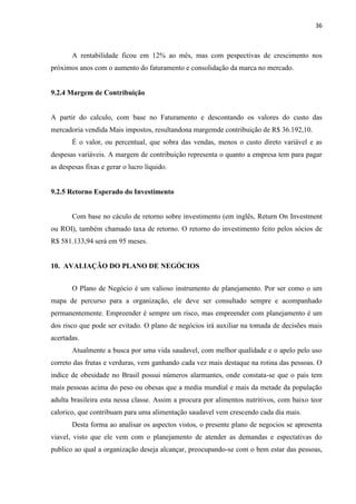 36
A rentabilidade ficou em 12% ao mês, mas com pespectivas de crescimento nos
próximos anos com o aumento do faturamento e consolidação da marca no mercado.
9.2.4 Margem de Contribuição
A partir do calculo, com base no Faturamento e descontando os valores do custo das
mercadoria vendida Mais impostos, resultandona margemde contribuição de R$ 36.192,10.
É o valor, ou percentual, que sobra das vendas, menos o custo direto variável e as
despesas variáveis. A margem de contribuição representa o quanto a empresa tem para pagar
as despesas fixas e gerar o lucro líquido.
9.2.5 Retorno Esperado do Investimento
Com base no cáculo de retorno sobre investimento (em inglês, Return On Investment
ou ROI), também chamado taxa de retorno. O retorno do investimento feito pelos sócios de
R$ 581.133,94 será em 95 meses.
10. AVALIAÇÃO DO PLANO DE NEGÓCIOS
O Plano de Negócio é um valioso instrumento de planejamento. Por ser como o um
mapa de percurso para a organização, ele deve ser consultado sempre e acompanhado
permanentemente. Empreender é sempre um risco, mas empreender com planejamento é um
dos risco que pode ser evitado. O plano de negócios irá auxiliar na tomada de decisões mais
acertadas.
Atualmente a busca por uma vida saudavel, com melhor qualidade e o apelo pelo uso
correto das frutas e verduras, vem ganhando cada vez mais destaque na rotina das pessoas. O
indice de obesidade no Brasil possui números alarmantes, onde constata-se que o pais tem
mais pessoas acima do peso ou obesas que a media mundial e mais da metade da população
adulta brasileira esta nessa classe. Assim a procura por alimentos nutritivos, com baixo teor
calorico, que contribuam para uma alimentação saudavel vem crescendo cada dia mais.
Desta forma ao analisar os aspectos vistos, o presente plano de negocios se apresenta
viavel, visto que ele vem com o planejamento de atender as demandas e espectativas do
publico ao qual a organização deseja alcançar, preocupando-se com o bem estar das pessoas,
 