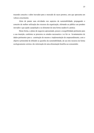 37
trazendo conceito e sabor inovador para o mercado de sucos prontos, este que apresenta um
valioso crescimento.
Alem de pautar suas atividades nos aspectos da sustentabilidade, propagando o
conceito de melhor utilização dos recursos da organização, ofertando ao público um produto
inovador e que ajude a população a se alimentar de uma forma saudavel e pratica.
Desta forma, o plano de negocios apresentado, possui a exequibilidade pertinente para
a sua inserção, conforme se procurou os estudos necessarios e se fez os levantamentos de
dados pertinentes para a construção do mesmo e implementação do empreendimento, com o
objetivo primordial de difundir as questões da sustentabilidade, do uso dos recursos de forma
ecologicamente correta e da valorização de uma alimentação benéfica ao consumidor.
 