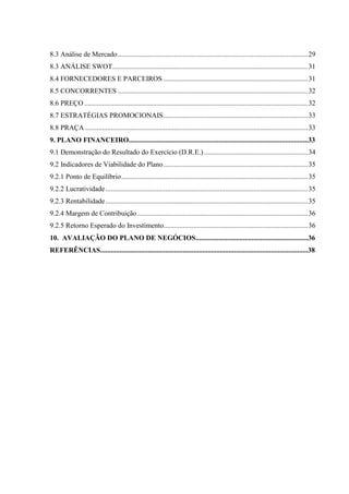 8.3 Análise de Mercado............................................................................................................29
8.3 ANÁLISE SWOT...............................................................................................................31
8.4 FORNECEDORES E PARCEIROS ..................................................................................31
8.5 CONCORRENTES ............................................................................................................32
8.6 PREÇO ...............................................................................................................................32
8.7 ESTRATÉGIAS PROMOCIONAIS..................................................................................33
8.8 PRAÇA...............................................................................................................................33
9. PLANO FINANCEIRO......................................................................................................33
9.1 Demonstração do Resultado do Exercício (D.R.E.)...........................................................34
9.2 Indicadores de Viabilidade do Plano..................................................................................35
9.2.1 Ponto de Equilíbrio..........................................................................................................35
9.2.2 Lucratividade...................................................................................................................35
9.2.3 Rentabilidade...................................................................................................................35
9.2.4 Margem de Contribuição.................................................................................................36
9.2.5 Retorno Esperado do Investimento..................................................................................36
10. AVALIAÇÃO DO PLANO DE NEGÓCIOS................................................................36
REFERÊNCIAS......................................................................................................................38
 