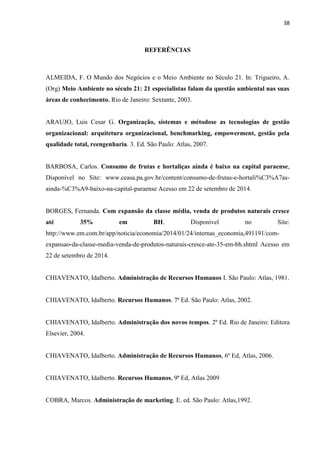 38
REFERÊNCIAS
ALMEIDA, F. O Mundo dos Negócios e o Meio Ambiente no Século 21. In: Trigueiro, A.
(Org) Meio Ambiente no século 21: 21 especialistas falam da questão ambiental nas suas
áreas de conhecimento. Rio de Janeiro: Sextante, 2003.
ARAUJO, Luis Cesar G. Organização, sistemas e métodose as tecnologias de gestão
organizacional: arquitetura organizacional, benchmarking, empowerment, gestão pela
qualidade total, reengenharia. 3. Ed. São Paulo: Atlas, 2007.
BARBOSA, Carlos. Consumo de frutas e hortaliças ainda é baixo na capital paraense,
Disponível no Site: www.ceasa.pa.gov.br/content/consumo-de-frutas-e-hortali%C3%A7as-
ainda-%C3%A9-baixo-na-capital-paraense Acesso em 22 de setembro de 2014.
BORGES, Fernanda. Com expansão da classe média, venda de produtos naturais cresce
até 35% em BH. Disponível no Site:
http://www.em.com.br/app/noticia/economia/2014/01/24/internas_economia,491191/com-
expansao-da-classe-media-venda-de-produtos-naturais-cresce-ate-35-em-bh.shtml Acesso em
22 de setembro de 2014.
CHIAVENATO, Idalberto. Administração de Recursos Humanos I. São Paulo: Atlas, 1981.
CHIAVENATO, Idalberto. Recursos Humanos. 7ª Ed. São Paulo: Atlas, 2002.
CHIAVENATO, Idalberto. Administração dos novos tempos. 2º Ed. Rio de Janeiro: Editora
Elsevier, 2004.
CHIAVENATO, Idalberto. Administração de Recursos Humanos, 6º Ed, Atlas, 2006.
CHIAVENATO, Idalberto. Recursos Humanos, 9ª Ed, Atlas 2009
COBRA, Marcos. Administração de marketing. E. ed. São Paulo: Atlas,1992.
 