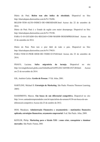 39
Diário do Pará. Belém tem alto índice de obesidade. Disponível no Site:
http://diariodopara.diarioonline.com.br/N-176496-
BELEM+TEM+ALTO+INDICE+DE+OBESIDADE.html Acesso dia 22 de setembro de
2014.
Diário do Pará. Pará é o Estado da região com maior desemprego. Disponível no Site:
http://diariodopara.diarioonline.com.br/N-179190-
PARA+E+O+ESTADO+DA+REGIAO+COM+MAIOR+DESEMPREGO.html Acesso dia
22 de setembro de 2014.
Diário do Pará. Pará tem o pior Ideb de todo o país. Disponível no Site:
http://diariodopara.diarioonline.com.br/N-179835-
PARA+TEM+O+PIOR+IDEB+DE+TODO+O+PAIS.html Acesso dia 22 de setembro de
2014.
FRACO, Luciana. Safra migratória da laranja. Disponível no site:
http://revistagloborural.globo.com/GloboRural/0,6993,EEC1669300-4527,00.html. Acesso
em 23 de novembro de 2014.
GIL, Antônio Carlos. Gestão de Pessoas. 1ª Ed. Atlas, 2001.
HARTLINE, Michael D. Estratégia de Marketing. São Paulo: Pioneira Thomson Learning,
2005)
HASHIMOTO, Marcos. Em busca de um diferencial competitivo. Disponível no site:
http://www.santanderempreendedor.com.br/especialista-da-semana/4130-em-busca-de-um-
diferencial-competitivo Acesso dia 23 de outubro de 2012.
HOJI, Masakazu. Adminstração Financeira e orçamentária : matématica financeira
aplicada, estratégias financeiras, orçamento empresarial. 8 ed. São Paulo. Atlas, 2009.
KOTLER, Philip. Marketing para o Século XXI : como criar, consquistar e dominar
mercados. São Paulo: Futura, 2001
 