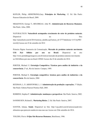 40
KOTLER, Philip; ARMSTRONG,Gary. Principios de Marketing. 12. Ed. São Paulo:
Pearson Education do Brasil, 2009.
MILKOVICH, George T.; BOUDREAU, John W. Administração de Recursos Humanos.
São Paulo: Atlas, 2000.
NATURALTECH. Naturaltech acompanha crescimento do setor de produtos naturais.
Disponível no Site:
http://naturaltech.com.br/2014/noticias_detalhe.asp?noticia_id=27771&idioma=1#.VAy9Wf
mwJcQ Acesso em 22 de setembro de 2014
Primeira Página Assessoria de Comunicação, Mercado de produtos naturais movimenta
US$ 36,4 bilhões por ano no Brasil. Disponível no site:
http://www.portaldoagronegocio.com.br/noticia/mercado-de-produtos-naturais-movimenta-
us-364-bilhoes-por-ano-no-brasil-109442 Acesso dia 22 de setembro de 2014.
PORTER, Michael. E. Estratégia Competitiva: Técnicas para análise de indústria e da
concorrência. 2ª ed., Rio de Janeiro: Campus, 1989.
PORTER, Michael E. Estratégia competitiva: técnicas para análise de indústrias e da
concorrência. Rio de Janeiro, 2004
RITZMAN, L. P.; KROFEWSKI, L. J. Administração da produção e operações. 1º Edição.
São Paulo: Editora Pearson Prentice Hall, 2005.
ROBBINS, Stephen P. Administração: mudanças e perspectivas: São Paulo: Saraiva, 2002.
SANDHUSEN, Richard L. Marketing Básico. 2. Ed. São Paulo: Saraiva, 2007.
SANTOS, Juliana. Sáude. Disponível no Site: http://veja.abril.com.br/noticia/saude/oito-
alimentos-que-parecem-saudaveis-mas-nao-sao Acesso em 22de setembro de 2014.
TOLEDO, Flavio. O Que São Recursos Humanos, Brasiliense, 1986.
 