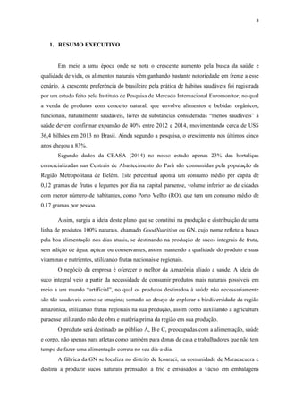3
1. RESUMO EXECUTIVO
Em meio a uma época onde se nota o crescente aumento pela busca da saúde e
qualidade de vida, os alimentos naturais vêm ganhando bastante notoriedade em frente a esse
cenário. A crescente preferência do brasileiro pela prática de hábitos saudáveis foi registrada
por um estudo feito pelo Instituto de Pesquisa de Mercado Internacional Euromonitor, no qual
a venda de produtos com conceito natural, que envolve alimentos e bebidas orgânicos,
funcionais, naturalmente saudáveis, livres de substâncias consideradas “menos saudáveis” à
saúde devem confirmar expansão de 40% entre 2012 e 2014, movimentando cerca de US$
36,4 bilhões em 2013 no Brasil. Ainda segundo a pesquisa, o crescimento nos últimos cinco
anos chegou a 83%.
Segundo dados da CEASA (2014) no nosso estado apenas 23% das hortaliças
comercializadas nas Centrais de Abastecimento do Pará são consumidas pela população da
Região Metropolitana de Belém. Este percentual aponta um consumo médio per capita de
0,12 gramas de frutas e legumes por dia na capital paraense, volume inferior ao de cidades
com menor número de habitantes, como Porto Velho (RO), que tem um consumo médio de
0,17 gramas por pessoa.
Assim, surgiu a ideia deste plano que se constitui na produção e distribuição de uma
linha de produtos 100% naturais, chamado GoodNutrition ou GN, cujo nome reflete a busca
pela boa alimentação nos dias atuais, se destinando na produção de sucos integrais de fruta,
sem adição de água, açúcar ou conservantes, assim mantendo a qualidade do produto e suas
vitaminas e nutrientes, utilizando frutas nacionais e regionais.
O negócio da empresa é oferecer o melhor da Amazônia aliado a saúde. A ideia do
suco integral veio a partir da necessidade de consumir produtos mais naturais possíveis em
meio a um mundo “artificial”, no qual os produtos destinados à saúde não necessariamente
são tão saudáveis como se imagina; somado ao desejo de explorar a biodiversidade da região
amazônica, utilizando frutas regionais na sua produção, assim como auxiliando a agricultura
paraense utilizando mão de obra e matéria prima da região em sua produção.
O produto será destinado ao público A, B e C, preocupadas com a alimentação, saúde
e corpo, não apenas para atletas como também para donas de casa e trabalhadores que não tem
tempo de fazer uma alimentação correta no seu dia-a-dia.
A fábrica da GN se localiza no distrito de Icoaraci, na comunidade de Maracacuera e
destina a produzir sucos naturais prensados a frio e envasados a vácuo em embalagens
 