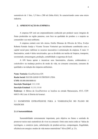 4
sustentáveis de 1 litro, 1,5 litro e 200 ml (linha Kids). Se caracterizando como uma micro
indústria.
2. APRESENTAÇÃO DA EMPRESA
A empresa GN será um empreendimento conhecido por produzir sucos integrais de
frutas produzidas na região paraense, com foco na qualidade do produto e o respeito ao
consumidor e ao meio ambiente.
A empresa contará com três sócios, Emílio Dimmas de Oliveira de Silva, Evelyn
Roberta Furtado Araújo e Vicente Tavares Venturieri que inicialmente contribuirão com o
capital social para viabilizar os recursos necessários à estruturação da empresa. E mais 11
funcionários, sendo 4 deles terceirizados, que se dividirão em tarefas de limpeza, transporte,
secretariado, armazenagem, produção, contabilidade e segurança do local.
A GN busca apoiar e incentivar seus funcionários, clientes, colaboradores e
stakeholders na mudança positiva do modo de vida, no consumo consciente, consumo de
qualidade e na redução dos impactos ambientais.
Nome Fantasia: GoodNutrition GN
Razão Social: SUCOS GOOD NUTRITION LTDA
CNPJ: 00.000.000/0000-01
Inscrição Municipal: 111.1110
Inscrição Estadual: 11.111.111-0
Endereço: A fábrica da GoodNutrition se localiza na estrada Maracacuera, 4313, CEP:
66815-140, Lote A Distrito de Icoaraci.
2.1 ELEMENTOS ESTRATÉGICOS PARA A VIABILIZAÇÃO DO PLANO DE
NEGÓCIOS
2.1.1 Sustentabilidade
Sustentabilidade extremamente importante, pois objetiva no futuro o sentindo de
promover meios mais sustentáveis de viver ou consumir. Entre estes meios estão as “ideias de
reciclagem, o comércio justo, substituições de produto-serviço, compostagem, frugalidade,
eficiência em energia e modos de vida menos materialistas” Silva (2007, p. 21).
 