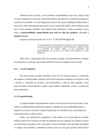 5
Embasado neste conceito, a GN considera sustentabilidade como uma variável cada
vez mais impactante no mercado, oferecendo produtos cujo objetivo é justamente propagar tal
conceito em sociedade e no meio empresarial, através das nossas embalagens diferenciadas e
renováveis, feitas especialmente para nossos sucos, na qual não agride o meio ambiente, junto
com o nosso processo produtivo que também busca minimizar os danos ao planeta. Assim
como, a responsabilidade compartilhada pelo ciclo de vida dos produtos, utilizando a
logística reversa.
Logística reversa de acordo com a Lei n° 12.305/2010 Parágrafo XII
“É um instrumento de desenvolvimento econômico e social caracterizado por
um conjunto de ações, procedimentos e meios destinados a viabilizar a coleta
e a restituição dos resíduos sólidos ao setor empresarial, para
reaproveitamento, em seu ciclo ou em outros ciclos produtivos, ou outra
destinação”.
Além disso, a organização utiliza de insumos da região, assim diminuindo o consumo
de combustíveis e poluentes que seriam emitidos se fossem comprados fora do estado.
2.1.2 Caráter Regional.
Por estar inserida na região amazônica, local rico em recursos naturais, a valorização
das riquezas e biodiversidade regionais será um dos elementos estratégicos da empresa, onde
a mesma se localizará em Icoaraci, com fornecedores e mão de obra regionais, assim
desenvolvendo economicamente a região, como também valorizando o sabor e nutrição das
frutas amazônicas.
2.1.3 Competitividade
A competitividade é frequentemente vista no contexto da economia de mercado. Neste
sentido, a competitividade empresarial significa a obtenção de uma rentabilidade igual ou
superior aos rivais no mercado. Competitividade pode ser entendida como a perenidade dos
empreendimentos ou sobrevivência.
Dentre seus diferenciais competitivos a GN destaca-se na valorização do mercado
regional, além de seu conceito inovador de produção de sucos integrais sem adição de açúcar
ou conservantes, prensados a frio e envazados a vácuo, mantendo a alta qualidade do produto
e a riqueza dos nutrientes, comparado às outros sucos de caixa que segundo Juliana Santos
 