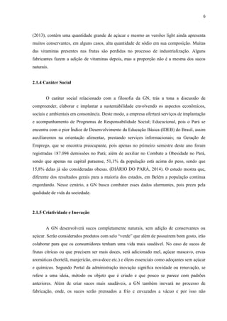 6
(2013), contém uma quantidade grande de açúcar e mesmo as versões light ainda apresenta
muitos conservantes, em alguns casos, alta quantidade de sódio em sua composição. Muitas
das vitaminas presentes nas frutas são perdidas no processo de industrialização. Alguns
fabricantes fazem a adição de vitaminas depois, mas a proporção não é a mesma dos sucos
naturais.
2.1.4 Caráter Social
O caráter social relacionado com a filosofia da GN, trás a tona a discussão de
compreender, elaborar e implantar a sustentabilidade envolvendo os aspectos econômicos,
sociais e ambientais em consonância. Deste modo, a empresa ofertará serviços de implantação
e acompanhamento de Programas de Responsabilidade Social; Educacional, pois o Pará se
encontra com o pior Índice de Desenvolvimento da Educação Básica (IDEB) do Brasil, assim
auxiliaremos na orientação alimentar, prestando serviços informacionais; na Geração de
Emprego, que se encontra preocupante, pois apenas no primeiro semestre deste ano foram
registradas 187.094 demissões no Pará; além de auxiliar no Combate a Obesidade no Pará,
sendo que apenas na capital paraense, 51,1% da população está acima do peso, sendo que
15,8% delas já são consideradas obesas. (DIÁRIO DO PARÁ, 2014). O estudo mostra que,
diferente dos resultados gerais para a maioria dos estados, em Belém a população continua
engordando. Nesse cenário, a GN busca combater esses dados alarmantes, pois preza pela
qualidade de vida da sociedade.
2.1.5 Criatividade e Inovação
A GN desenvolverá sucos completamente naturais, sem adição de conservantes ou
açúcar. Serão considerados produtos com selo “verde” que além de possuírem bom gosto, irão
colaborar para que os consumidores tenham uma vida mais saudável. No caso de sucos de
frutas cítricas ou que precisem ser mais doces, será adicionado mel, açúcar mascavo, ervas
aromáticas (hortelã, manjericão, erva-doce etc.) e óleos essenciais como adoçantes sem açúcar
e químicos. Segundo Portal da administração inovação significa novidade ou renovação, se
refere a uma ideia, método ou objeto que é criado e que pouco se parece com padrões
anteriores. Além de criar sucos mais saudáveis, a GN também inovará no processo de
fabricação, onde, os sucos serão prensados a frio e envazados a vácuo e por isso não
 