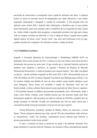 7
precisarão de conservantes e conseguirão evitar a perda de nutrientes das frutas. A empresa
tentará se inserir no mercado através de propagandas que sejam educativas e com caráter
engraçado, despertando e instigando a vontade do consumidor. A GN pretende fazer um
aplicativo para sistema IOS e Android sobre informações e benefícios que os sucos podem
trazer diariamente, junto com conteúdo sobre os malefícios de uso exagerado de sódio, açúcar
etc. Ainda voltado à questão deste programa, a organização pretende criar jogo para criança
onde ao comprar o produto da linha kids e o usar o código de barras o jogador possa ganhar
alguma espécie de bônus, como “moeda verde”, que seria uma bonificação extra ao jogo,
quando o produto for comprado e for utilizado ao inserir o código de barras.
2.1.6 Viabilidade Econômica
Segundo a Sociedade Brasileira de Endocrinologia e Metabologia (SBEM) 48,5% da
população estava acima do peso em 2011 e estimava-se que esse número seria maior devido à
alimentação das pessoas no nosso país. O que ressalta que o mercado brasileiro precisa de
produtos mais saudáveis e nutritivos. Já segundo o Instituto de Pesquisa de Mercado
Internacional Euromonitor, a venda de produtos com conceito natural – diet, light, sem glúten
ou lactose – devem confirmar expansão de 40% entre 2012 e 2014. Movimentando cerca de
US$ 36,4 bilhões em 2013 no Brasil. Segundo Vera Barral apud Redação época (2010), o uso
de corantes contidos nas bebidas de suco de caixa, podem causar reações alérgicas, como
asma brônquica. Dessa forma, foi escolhida a capital da Amazônia, local rico em
biodiversidade e cultura culinária fincar parcerias para aquisição de frutas frescas e regionais.
A GN pretende alcançar os públicos que possuam preocupação com a alimentação, saúde e
corpo, como atletas, crianças, como também pessoas que não possuem tempo para fazer
alimentações saudáveis. Além de passar em todos os critérios da ANVISA, o produto deve ter
grande aceitação no mercado, levando em consideração que terá um preço menor que a
concorrência (ainda com pouco prestigio) e terá um mix de sucos superior.
Gerard Kleisterlee, presidente mundial da Philips, afirma em entrevista a revista
Época: “Nossas pesquisas apontam que, hoje, mais de 70% dos consumidores estão sensíveis
às características ‘verdes’ dos produtos. Aumentamos nossos esforços para informar as
pessoas que produtos verdes fazem sentido”.
E mais, o consumo de frutas se posiciona no grupo 2 da pirâmide alimentar. Esse
grupo alimentício é uma boa fonte de vitaminas, sais minerais e fibras, principalmente quando
 