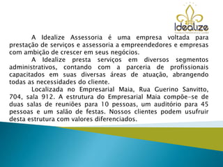 A Idealize Assessoria é uma empresa voltada para
prestação de serviços e assessoria a empreendedores e empresas
com ambição de crescer em seus negócios.
A Idealize presta serviços em diversos segmentos
administrativos, contando com a parceria de profissionais
capacitados em suas diversas áreas de atuação, abrangendo
todas as necessidades do cliente.
Localizada no Empresarial Maia, Rua Guerino Sanvitto,
704, sala 912. A estrutura do Empresarial Maia compõe-se de
duas salas de reuniões para 10 pessoas, um auditório para 45
pessoas e um salão de festas. Nossos clientes podem usufruir
desta estrutura com valores diferenciados.
 