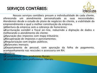Nossos serviços contábeis presam a individualidade de cada cliente,
oferecendo um atendimento personalizado as suas necessidades.
Atendemos desde o estudo do plano de negócios do cliente, a viabilidade do
empreendimento e qual a melhor constituição da empresa.
Abertura da empresa sem a cobrança de honorários;
Escrituração contábil e fiscal on-line, reduzindo a digitação de dados e
melhorando o atendimento do cliente;
Apuração dos impostos com mapa tributário;
Recuperação de impostos e parcelamentos;
Regularização com órgãos públicos;
Balancetes mensais;
Departamento de pessoal, com apuração da folha de pagamento,
acompanhamento nas rescisões e assessoria em RH;
Holding;
Contabilidade para produtores Rurais;
Contabilidade para profissionais liberais.
SERVIÇOS CONTÁBEIS:
 