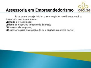 Para quem deseja iniciar o seu negócio, auxiliamos você a
tornar possível o seu sonho.
Estudo de viabilidade;
Plano de negócios (modelo do Sebrae);
Abertura da empresa;
Assessoria para divulgação do seu negócio em mídia social;
Assessoria em Empreendedorismo
 