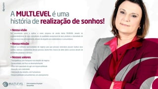 A MULTLEVEL éuma
históriaderealização de sonhos!
• Nossa visão
Ser reconhecida como a melhor e maior empresa de venda direta MUNDIAL através do
empreendedorismo de seus consultores, da qualidade excepcional de seus produtos e idoneidade de
seusserviços;masprincipalmente,atravésdorespeitoaoscolaboradoreseconsumidores.
• Nossa missão
Oferecer as melhores oportunidades de negócio para que pessoas visionárias possam realizar seus
sonhos, valorizar a autoestima dessas pessoas, dando-lhes chance de obter pleno sucesso através de
excelentesprodutoseserviços.
• Nossos valores
-Transparência,comfranquezanasrelaçõesdenegócio
-Generosidade,comfoconodesenvolvimento
-Ética,comcapacidadedeagircomresponsabilidade
-Inovação,comcriatividade
-Valorizaçãodasrelações,comhumanismo
-Responsabilidadesocioambiental,complanejamento
Umaempresadogrupo
SisnacMed
 