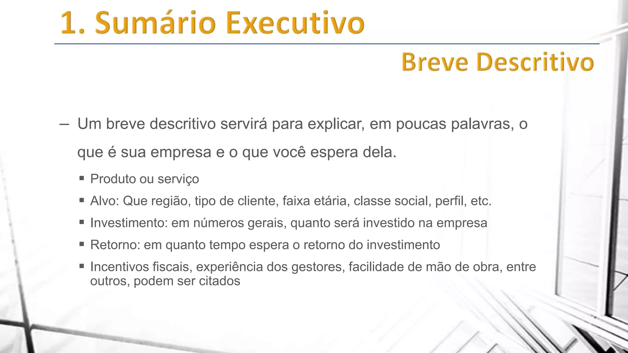 – Um breve descritivo servirá para explicar, em poucas palavras, o
que é sua empresa e o que você espera dela.
 Produto ou serviço
 Alvo: Que região, tipo de cliente, faixa etária, classe social, perfil, etc.
 Investimento: em números gerais, quanto será investido na empresa
 Retorno: em quanto tempo espera o retorno do investimento
 Incentivos fiscais, experiência dos gestores, facilidade de mão de obra, entre
outros, podem ser citados

 