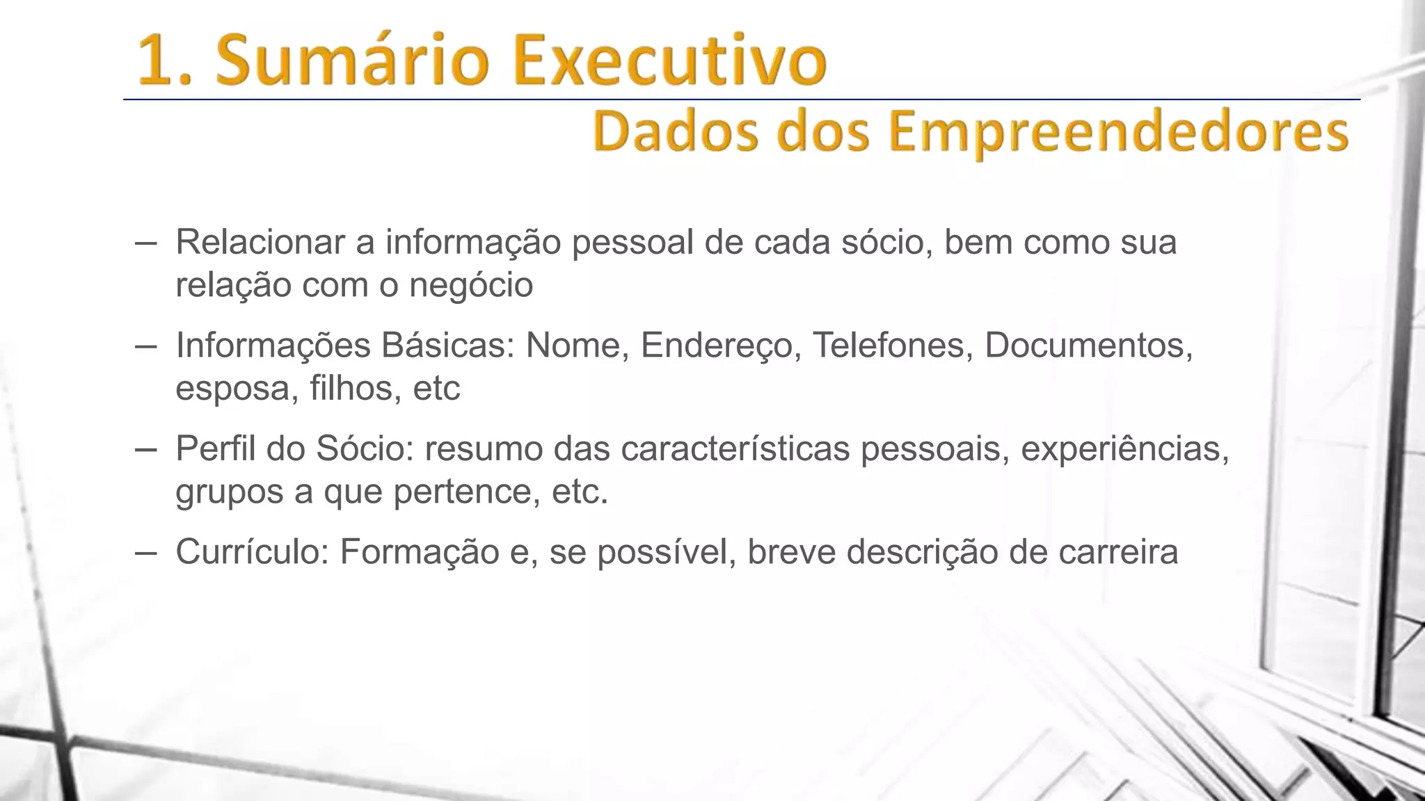 – Relacionar a informação pessoal de cada sócio, bem como sua
relação com o negócio

– Informações Básicas: Nome, Endereço, Telefones, Documentos,
esposa, filhos, etc

– Perfil do Sócio: resumo das características pessoais, experiências,
grupos a que pertence, etc.

– Currículo: Formação e, se possível, breve descrição de carreira

 