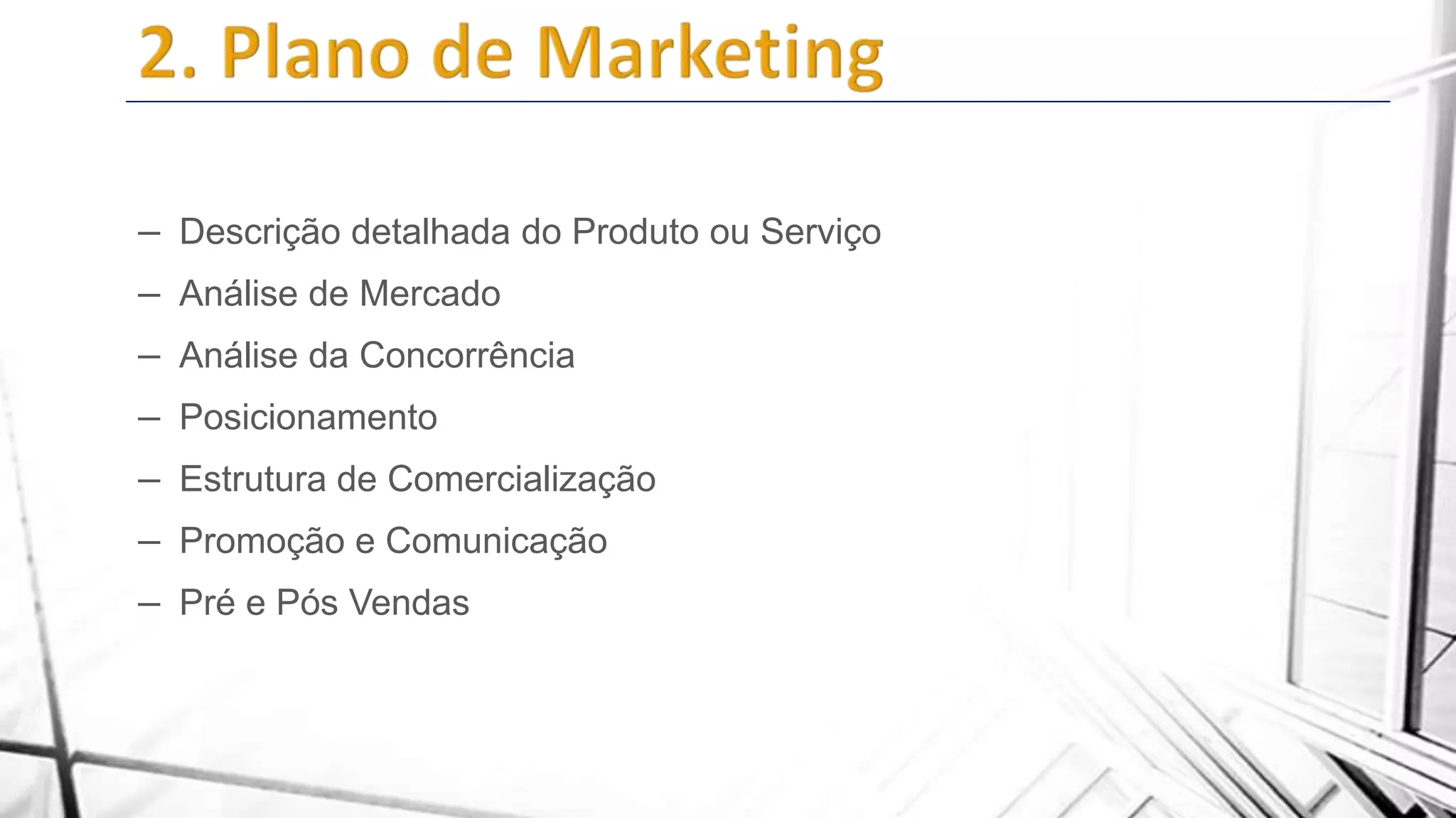 – Descrição detalhada do Produto ou Serviço
– Análise de Mercado
– Análise da Concorrência
– Posicionamento
– Estrutura de Comercialização
– Promoção e Comunicação
– Pré e Pós Vendas

 
