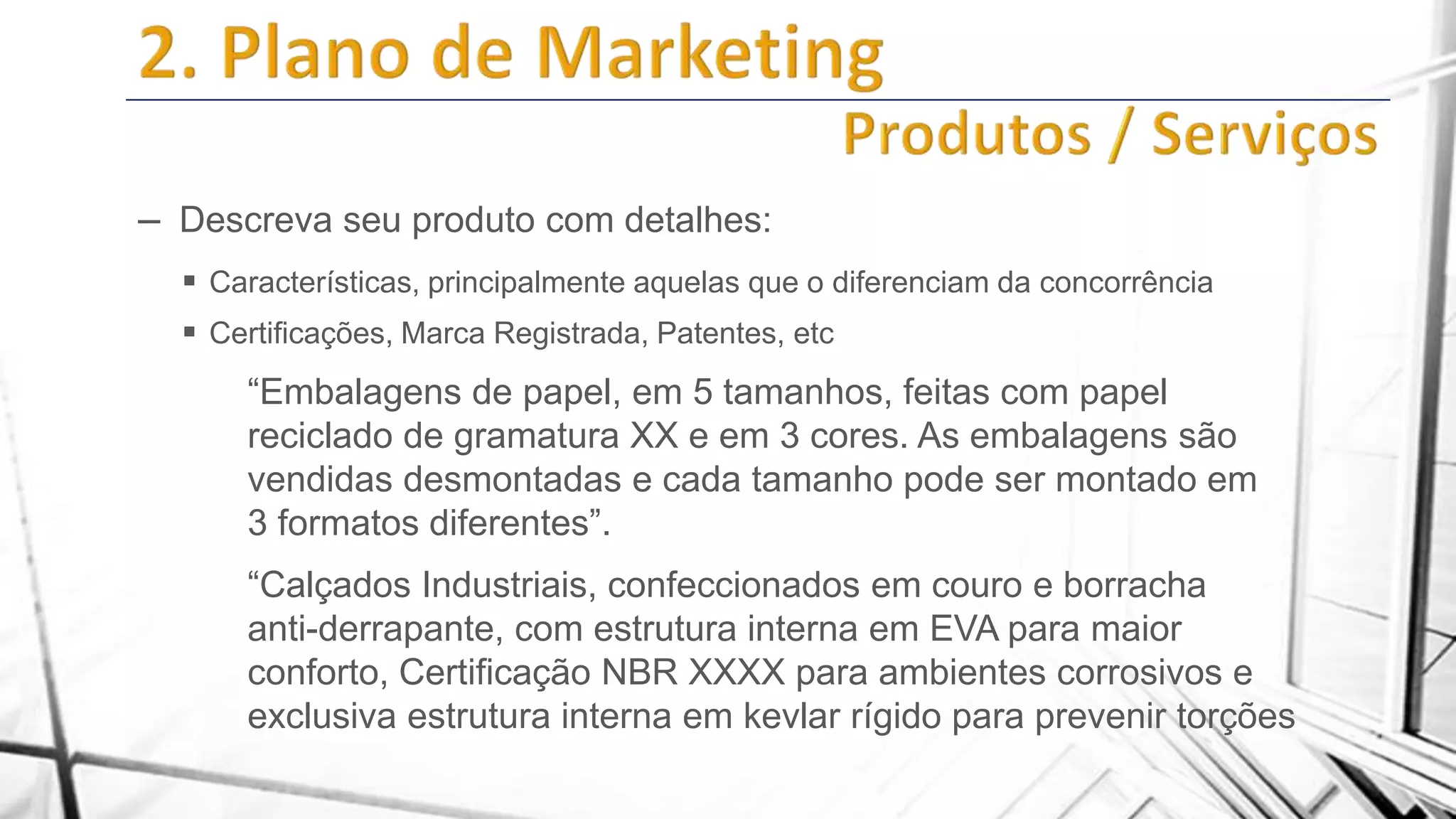 – Descreva seu produto com detalhes:
 Características, principalmente aquelas que o diferenciam da concorrência
 Certificações, Marca Registrada, Patentes, etc

“Embalagens de papel, em 5 tamanhos, feitas com papel
reciclado de gramatura XX e em 3 cores. As embalagens são
vendidas desmontadas e cada tamanho pode ser montado em
3 formatos diferentes”.

“Calçados Industriais, confeccionados em couro e borracha
anti-derrapante, com estrutura interna em EVA para maior
conforto, Certificação NBR XXXX para ambientes corrosivos e
exclusiva estrutura interna em kevlar rígido para prevenir torções

 