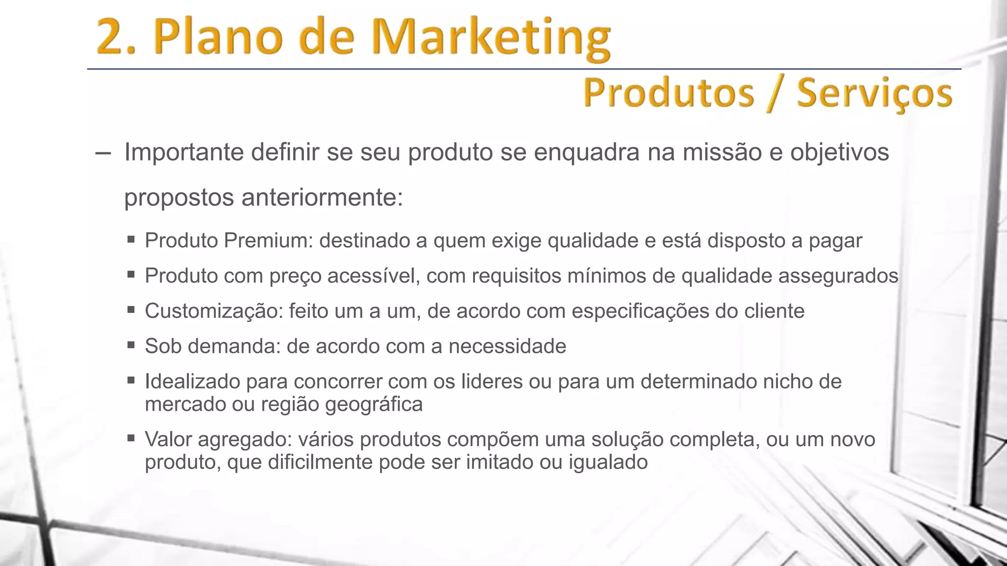 – Importante definir se seu produto se enquadra na missão e objetivos
propostos anteriormente:
 Produto Premium: destinado a quem exige qualidade e está disposto a pagar

 Produto com preço acessível, com requisitos mínimos de qualidade assegurados
 Customização: feito um a um, de acordo com especificações do cliente
 Sob demanda: de acordo com a necessidade
 Idealizado para concorrer com os lideres ou para um determinado nicho de
mercado ou região geográfica

 Valor agregado: vários produtos compõem uma solução completa, ou um novo
produto, que dificilmente pode ser imitado ou igualado

 