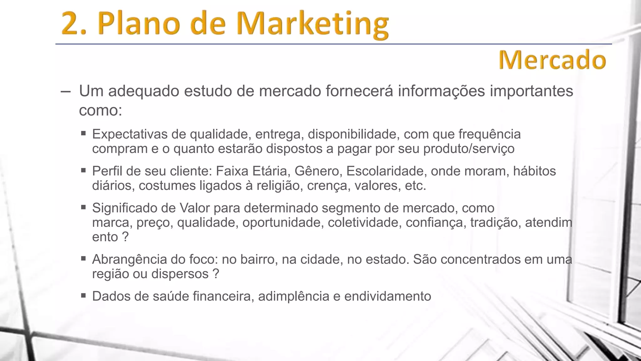 – Um adequado estudo de mercado fornecerá informações importantes
como:
 Expectativas de qualidade, entrega, disponibilidade, com que frequência
compram e o quanto estarão dispostos a pagar por seu produto/serviço

 Perfil de seu cliente: Faixa Etária, Gênero, Escolaridade, onde moram, hábitos
diários, costumes ligados à religião, crença, valores, etc.

 Significado de Valor para determinado segmento de mercado, como
marca, preço, qualidade, oportunidade, coletividade, confiança, tradição, atendim
ento ?

 Abrangência do foco: no bairro, na cidade, no estado. São concentrados em uma
região ou dispersos ?

 Dados de saúde financeira, adimplência e endividamento

 