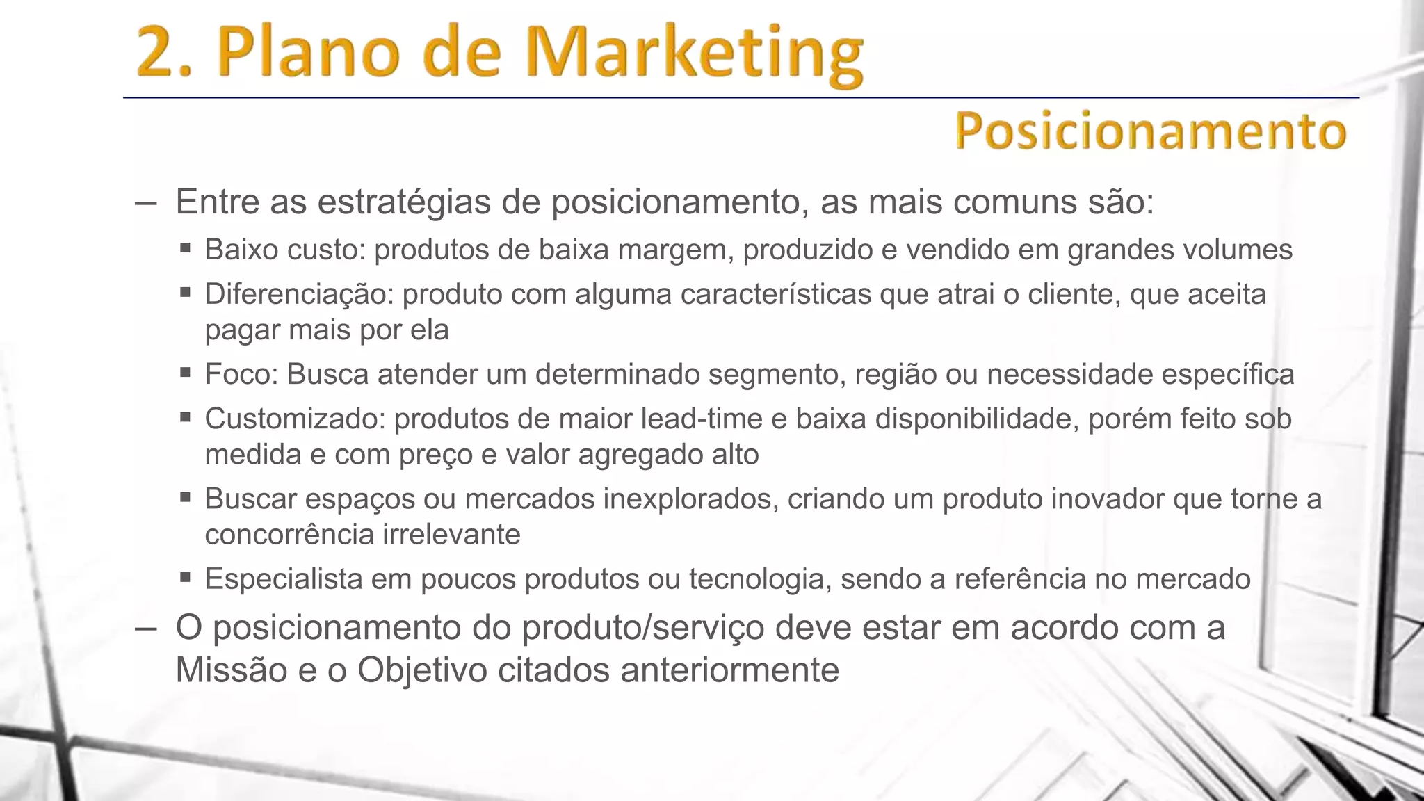 – Entre as estratégias de posicionamento, as mais comuns são:
 Baixo custo: produtos de baixa margem, produzido e vendido em grandes volumes
 Diferenciação: produto com alguma características que atrai o cliente, que aceita






pagar mais por ela
Foco: Busca atender um determinado segmento, região ou necessidade específica
Customizado: produtos de maior lead-time e baixa disponibilidade, porém feito sob
medida e com preço e valor agregado alto
Buscar espaços ou mercados inexplorados, criando um produto inovador que torne a
concorrência irrelevante
Especialista em poucos produtos ou tecnologia, sendo a referência no mercado

– O posicionamento do produto/serviço deve estar em acordo com a
Missão e o Objetivo citados anteriormente

 