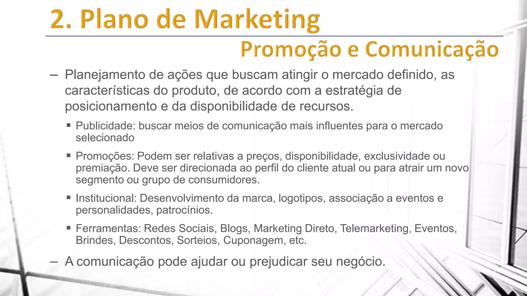 – Planejamento de ações que buscam atingir o mercado definido, as
características do produto, de acordo com a estratégia de
posicionamento e da disponibilidade de recursos.
 Publicidade: buscar meios de comunicação mais influentes para o mercado
selecionado

 Promoções: Podem ser relativas a preços, disponibilidade, exclusividade ou
premiação. Deve ser direcionada ao perfil do cliente atual ou para atrair um novo
segmento ou grupo de consumidores.

 Institucional: Desenvolvimento da marca, logotipos, associação a eventos e
personalidades, patrocínios.

 Ferramentas: Redes Sociais, Blogs, Marketing Direto, Telemarketing, Eventos,
Brindes, Descontos, Sorteios, Cuponagem, etc.

– A comunicação pode ajudar ou prejudicar seu negócio.

 