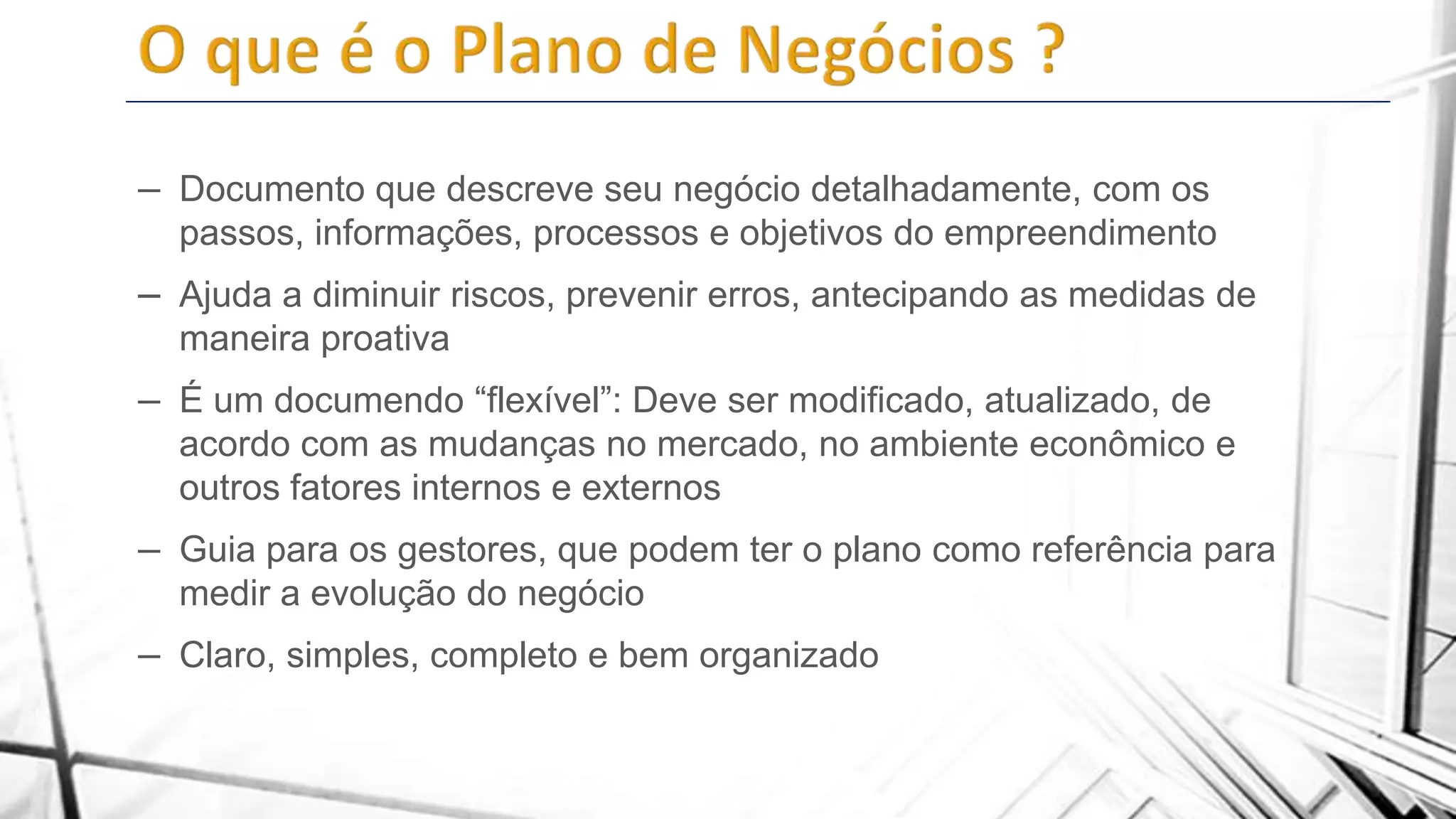 – Documento que descreve seu negócio detalhadamente, com os
passos, informações, processos e objetivos do empreendimento

– Ajuda a diminuir riscos, prevenir erros, antecipando as medidas de
maneira proativa

– É um documendo “flexível”: Deve ser modificado, atualizado, de
acordo com as mudanças no mercado, no ambiente econômico e
outros fatores internos e externos

– Guia para os gestores, que podem ter o plano como referência para
medir a evolução do negócio

– Claro, simples, completo e bem organizado

 