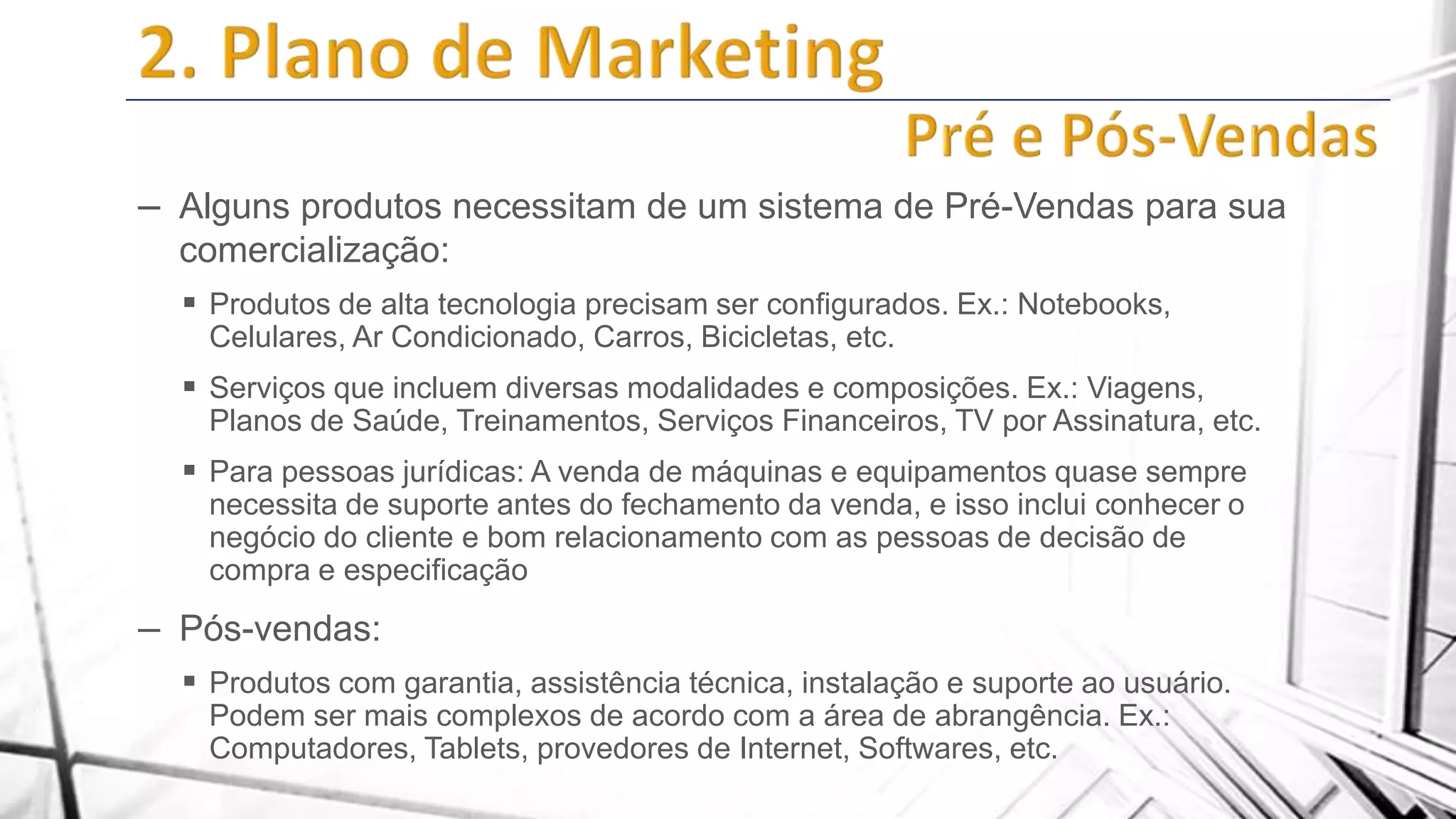 – Alguns produtos necessitam de um sistema de Pré-Vendas para sua
comercialização:
 Produtos de alta tecnologia precisam ser configurados. Ex.: Notebooks,
Celulares, Ar Condicionado, Carros, Bicicletas, etc.

 Serviços que incluem diversas modalidades e composições. Ex.: Viagens,
Planos de Saúde, Treinamentos, Serviços Financeiros, TV por Assinatura, etc.

 Para pessoas jurídicas: A venda de máquinas e equipamentos quase sempre
necessita de suporte antes do fechamento da venda, e isso inclui conhecer o
negócio do cliente e bom relacionamento com as pessoas de decisão de
compra e especificação

– Pós-vendas:
 Produtos com garantia, assistência técnica, instalação e suporte ao usuário.
Podem ser mais complexos de acordo com a área de abrangência. Ex.:
Computadores, Tablets, provedores de Internet, Softwares, etc.

 