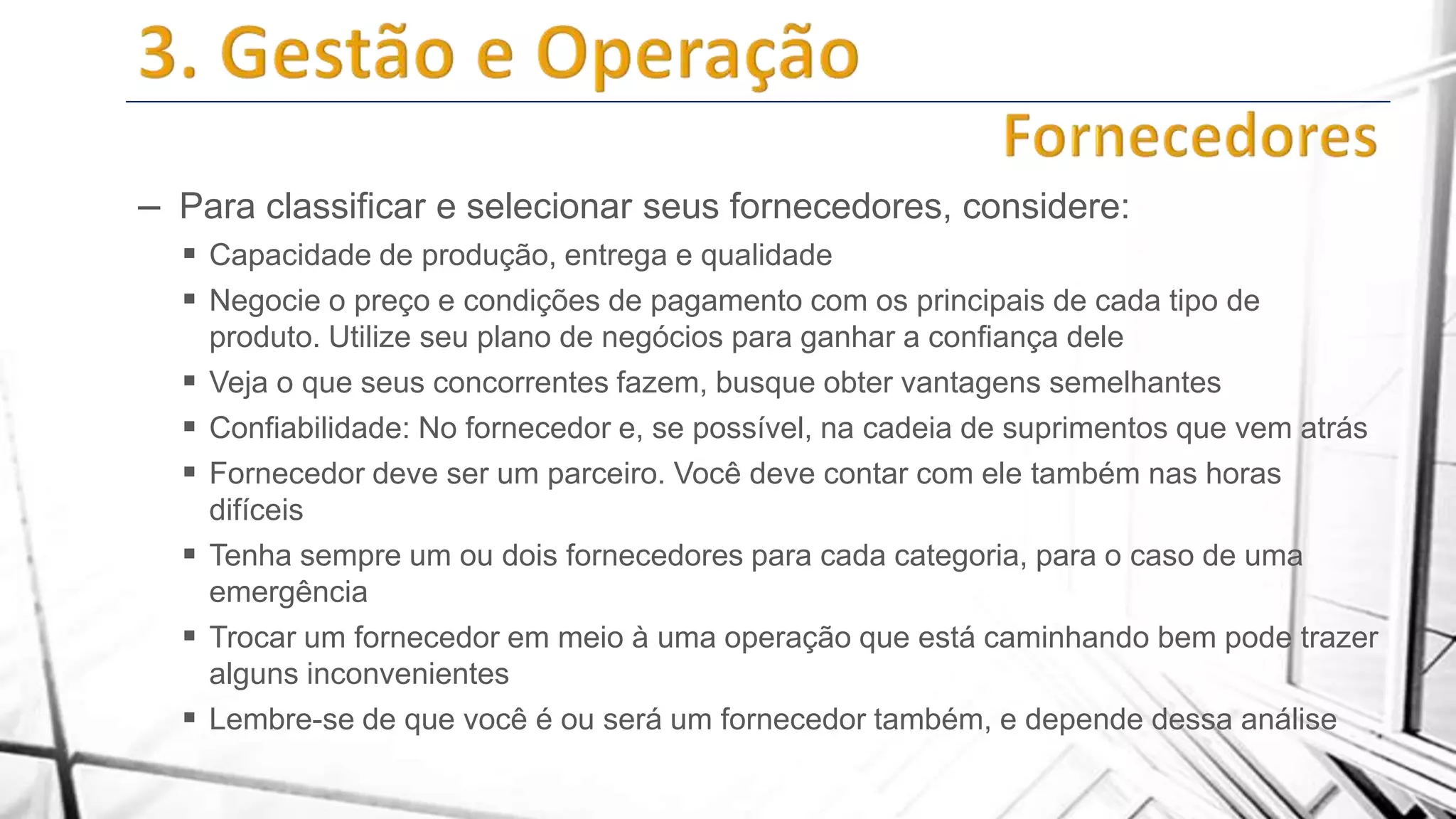 – Para classificar e selecionar seus fornecedores, considere:
 Capacidade de produção, entrega e qualidade
 Negocie o preço e condições de pagamento com os principais de cada tipo de







produto. Utilize seu plano de negócios para ganhar a confiança dele
Veja o que seus concorrentes fazem, busque obter vantagens semelhantes
Confiabilidade: No fornecedor e, se possível, na cadeia de suprimentos que vem atrás
Fornecedor deve ser um parceiro. Você deve contar com ele também nas horas
difíceis
Tenha sempre um ou dois fornecedores para cada categoria, para o caso de uma
emergência
Trocar um fornecedor em meio à uma operação que está caminhando bem pode trazer
alguns inconvenientes
Lembre-se de que você é ou será um fornecedor também, e depende dessa análise

 