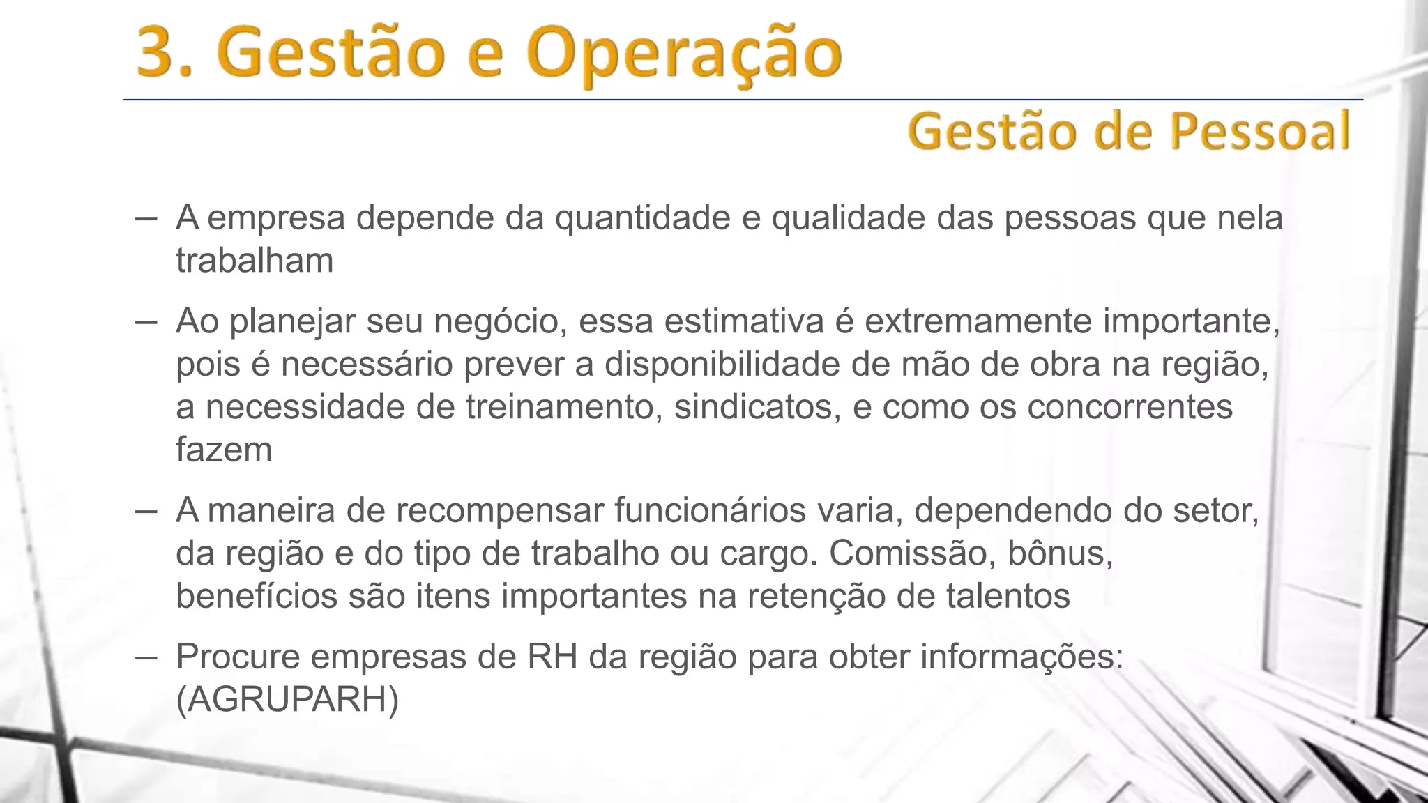 – A empresa depende da quantidade e qualidade das pessoas que nela
trabalham

– Ao planejar seu negócio, essa estimativa é extremamente importante,
pois é necessário prever a disponibilidade de mão de obra na região,
a necessidade de treinamento, sindicatos, e como os concorrentes
fazem

– A maneira de recompensar funcionários varia, dependendo do setor,
da região e do tipo de trabalho ou cargo. Comissão, bônus,
benefícios são itens importantes na retenção de talentos

– Procure empresas de RH da região para obter informações:
(AGRUPARH)

 