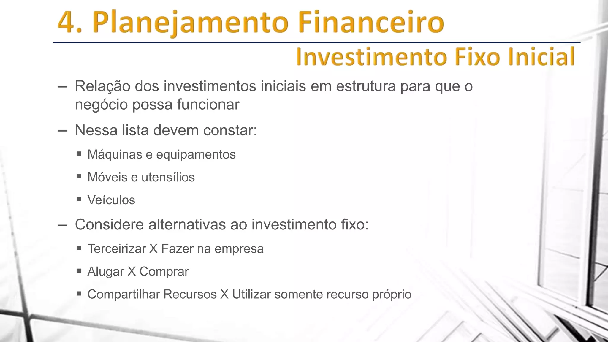 – Relação dos investimentos iniciais em estrutura para que o
negócio possa funcionar

– Nessa lista devem constar:
 Máquinas e equipamentos
 Móveis e utensílios
 Veículos

– Considere alternativas ao investimento fixo:
 Terceirizar X Fazer na empresa
 Alugar X Comprar
 Compartilhar Recursos X Utilizar somente recurso próprio

 