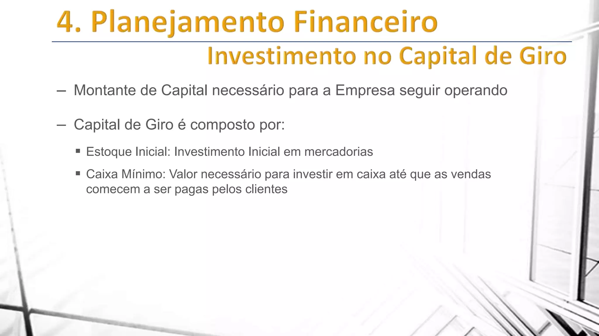 – Montante de Capital necessário para a Empresa seguir operando
– Capital de Giro é composto por:
 Estoque Inicial: Investimento Inicial em mercadorias
 Caixa Mínimo: Valor necessário para investir em caixa até que as vendas
comecem a ser pagas pelos clientes

 