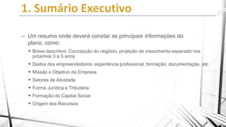 – Um resumo onde deverá constar as principais informações do
plano, como:
 Breve descritivo: Concepção do negócio, projeção de crescimento esperado nos
próximos 3 a 5 anos

 Dados dos empreendedores: experiência profissional, formação, documentação, etc

 Missão e Objetivo da Empresa
 Setores de Atividade
 Forma Jurídica e Tributária
 Formação do Capital Social
 Origem dos Recursos

 