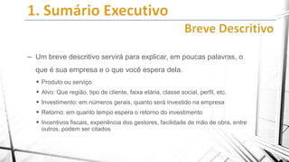 – Um breve descritivo servirá para explicar, em poucas palavras, o
que é sua empresa e o que você espera dela.
 Produto ou serviço
 Alvo: Que região, tipo de cliente, faixa etária, classe social, perfil, etc.
 Investimento: em números gerais, quanto será investido na empresa
 Retorno: em quanto tempo espera o retorno do investimento
 Incentivos fiscais, experiência dos gestores, facilidade de mão de obra, entre
outros, podem ser citados

 