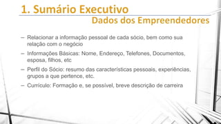 – Relacionar a informação pessoal de cada sócio, bem como sua
relação com o negócio

– Informações Básicas: Nome, Endereço, Telefones, Documentos,
esposa, filhos, etc

– Perfil do Sócio: resumo das características pessoais, experiências,
grupos a que pertence, etc.

– Currículo: Formação e, se possível, breve descrição de carreira

 