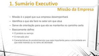 – Missão é o papel que sua empresa desempenhará
– Identifica o que ela fará no setor em que atua
– Serve de orientação para que ela se mantenha no caminho certo
– Basicamente define:
 O produto ou serviço
 O mercado alvo
 Características do produto/serviço que seja importante para a comunidade em
que está inserido ou no ramo de atividade

 