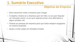 – Deve descrever onde a empresa quer chegar
– O objetivo mostra se a empresa quer ser líder, ou se quer disputar
um mercado menor, ou se quer apenas prover uma alternativa a
algum produto, etc

– Orienta as pessoas da empresa para que todos estejam engajados
no mesmo propósito

– Ajuda a evitar ações em direções erradas

 