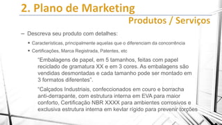 – Descreva seu produto com detalhes:
 Características, principalmente aquelas que o diferenciam da concorrência
 Certificações, Marca Registrada, Patentes, etc

“Embalagens de papel, em 5 tamanhos, feitas com papel
reciclado de gramatura XX e em 3 cores. As embalagens são
vendidas desmontadas e cada tamanho pode ser montado em
3 formatos diferentes”.

“Calçados Industriais, confeccionados em couro e borracha
anti-derrapante, com estrutura interna em EVA para maior
conforto, Certificação NBR XXXX para ambientes corrosivos e
exclusiva estrutura interna em kevlar rígido para prevenir torções

 