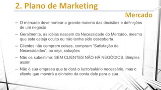 – O mercado deve nortear a grande maioria das decisões e definições
de um negócio

– Geralmente, as idéias nascem da Necessidade do Mercado, mesmo
que esta esteja oculta ou não tenha sido descoberta

– Clientes não compram coisas, compram “Satisfação de
Necessidades”, ou seja, soluções

– Não os subestime: SEM CLIENTES NÃO HÁ NEGÓCIOS. Simples
assim

– Não é sua empresa que te dará o lucro/salário necessário, mas o
cliente que moverá o dinheiro da conta dele para a sua

 