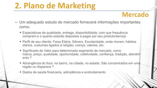 – Um adequado estudo de mercado fornecerá informações importantes
como:
 Expectativas de qualidade, entrega, disponibilidade, com que frequência
compram e o quanto estarão dispostos a pagar por seu produto/serviço

 Perfil de seu cliente: Faixa Etária, Gênero, Escolaridade, onde moram, hábitos
diários, costumes ligados à religião, crença, valores, etc.

 Significado de Valor para determinado segmento de mercado, como
marca, preço, qualidade, oportunidade, coletividade, confiança, tradição, atendim
ento ?

 Abrangência do foco: no bairro, na cidade, no estado. São concentrados em uma
região ou dispersos ?

 Dados de saúde financeira, adimplência e endividamento

 