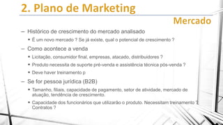 – Histórico de crescimento do mercado analisado
 É um novo mercado ? Se já existe, qual o potencial de crescimento ?

– Como acontece a venda
 Licitação, consumidor final, empresas, atacado, distribuidores ?
 Produto necessita de suporte pré-venda e assistência técnica pós-venda ?
 Deve haver treinamento p

– Se for pessoa jurídica (B2B)
 Tamanho, filiais, capacidade de pagamento, setor de atividade, mercado de
atuação, tendência de crescimento.

 Capacidade dos funcionários que utilizarão o produto. Necessitam treinamento ?
Contratos ?

 
