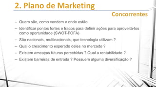 – Quem são, como vendem e onde estão
– Identificar pontos fortes e fracos para definir ações para aproveitá-los
como oportunidade (SWOT-FOFA)

– São nacionais, multinacionais, que tecnologia utilizam ?
– Qual o crescimento esperado deles no mercado ?
– Existem ameaças futuras percebidas ? Qual a rentabilidade ?
– Existem barreiras de entrada ? Possuem alguma diversificação ?

 