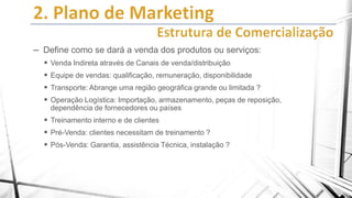 – Define como se dará a venda dos produtos ou serviços:
 Venda Indireta através de Canais de venda/distribuição
 Equipe de vendas: qualificação, remuneração, disponibilidade
 Transporte: Abrange uma região geográfica grande ou limitada ?

 Operação Logística: Importação, armazenamento, peças de reposição,
dependência de fornecedores ou países

 Treinamento interno e de clientes
 Pré-Venda: clientes necessitam de treinamento ?

 Pós-Venda: Garantia, assistência Técnica, instalação ?

 