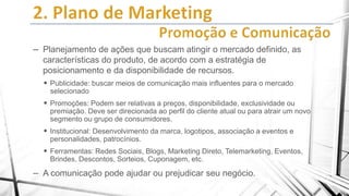 – Planejamento de ações que buscam atingir o mercado definido, as
características do produto, de acordo com a estratégia de
posicionamento e da disponibilidade de recursos.
 Publicidade: buscar meios de comunicação mais influentes para o mercado
selecionado

 Promoções: Podem ser relativas a preços, disponibilidade, exclusividade ou
premiação. Deve ser direcionada ao perfil do cliente atual ou para atrair um novo
segmento ou grupo de consumidores.

 Institucional: Desenvolvimento da marca, logotipos, associação a eventos e
personalidades, patrocínios.

 Ferramentas: Redes Sociais, Blogs, Marketing Direto, Telemarketing, Eventos,
Brindes, Descontos, Sorteios, Cuponagem, etc.

– A comunicação pode ajudar ou prejudicar seu negócio.

 