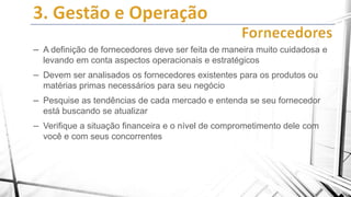 – A definição de fornecedores deve ser feita de maneira muito cuidadosa e
levando em conta aspectos operacionais e estratégicos

– Devem ser analisados os fornecedores existentes para os produtos ou
matérias primas necessários para seu negócio

– Pesquise as tendências de cada mercado e entenda se seu fornecedor
está buscando se atualizar

– Verifique a situação financeira e o nível de comprometimento dele com
você e com seus concorrentes

 