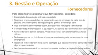 – Para classificar e selecionar seus fornecedores, considere:
 Capacidade de produção, entrega e qualidade
 Negocie o preço e condições de pagamento com os principais de cada tipo de







produto. Utilize seu plano de negócios para ganhar a confiança dele
Veja o que seus concorrentes fazem, busque obter vantagens semelhantes
Confiabilidade: No fornecedor e, se possível, na cadeia de suprimentos que vem atrás
Fornecedor deve ser um parceiro. Você deve contar com ele também nas horas
difíceis
Tenha sempre um ou dois fornecedores para cada categoria, para o caso de uma
emergência
Trocar um fornecedor em meio à uma operação que está caminhando bem pode trazer
alguns inconvenientes
Lembre-se de que você é ou será um fornecedor também, e depende dessa análise

 