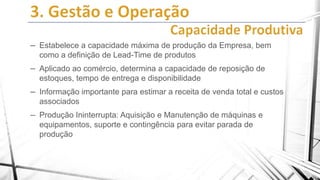 – Estabelece a capacidade máxima de produção da Empresa, bem
como a definição de Lead-Time de produtos

– Aplicado ao comércio, determina a capacidade de reposição de
estoques, tempo de entrega e disponibilidade

– Informação importante para estimar a receita de venda total e custos
associados

– Produção Ininterrupta: Aquisição e Manutenção de máquinas e
equipamentos, suporte e contingência para evitar parada de
produção

 